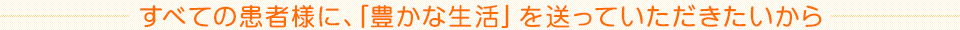 すべての患者様に、「豊かな生活」を送っていただきたいから